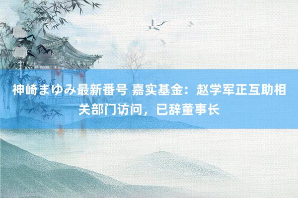 神崎まゆみ最新番号 嘉实基金：赵学军正互助相关部门访问，已辞董事长