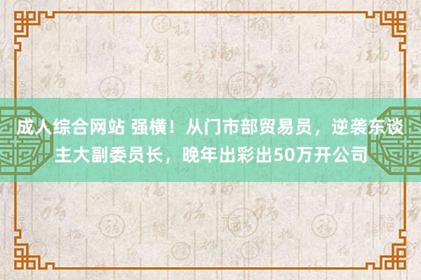 成人综合网站 强横！从门市部贸易员，逆袭东谈主大副委员长，晚年出彩出50万开公司