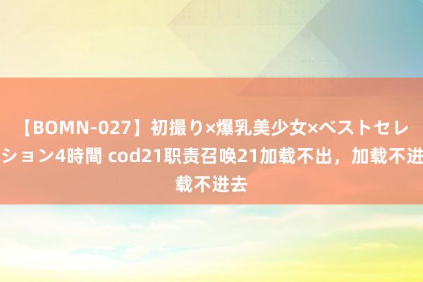 【BOMN-027】初撮り×爆乳美少女×ベストセレクション4時間 cod21职责召唤21加载不出，加载不进去