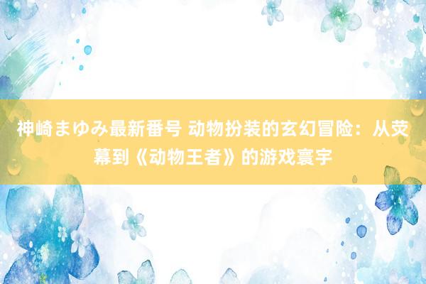 神崎まゆみ最新番号 动物扮装的玄幻冒险：从荧幕到《动物王者》的游戏寰宇