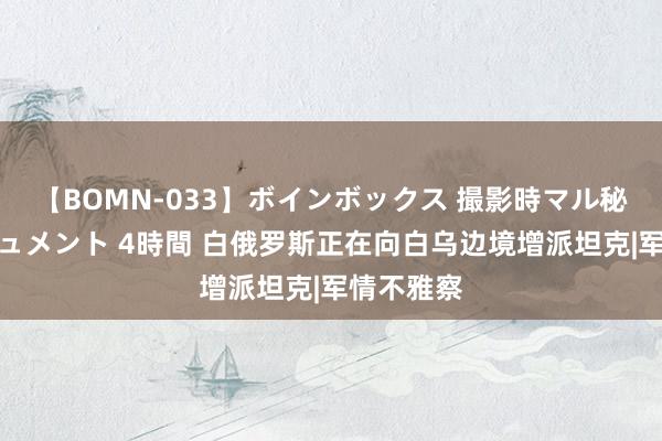 【BOMN-033】ボインボックス 撮影時マル秘面接ドキュメント 4時間 白俄罗斯正在向白乌边境增派坦克|军情不雅察