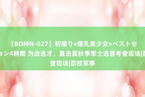 【BOMN-027】初撮り×爆乳美少女×ベストセレクション4時間 为战选才，直击夏秋季军士选晋考查现场|荔枝军事