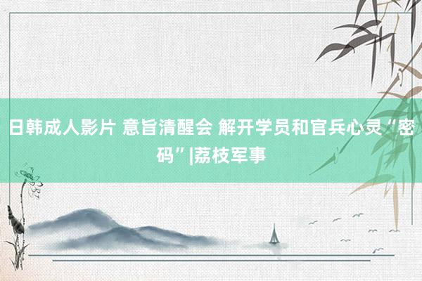 日韩成人影片 意旨清醒会 解开学员和官兵心灵“密码”|荔枝军事