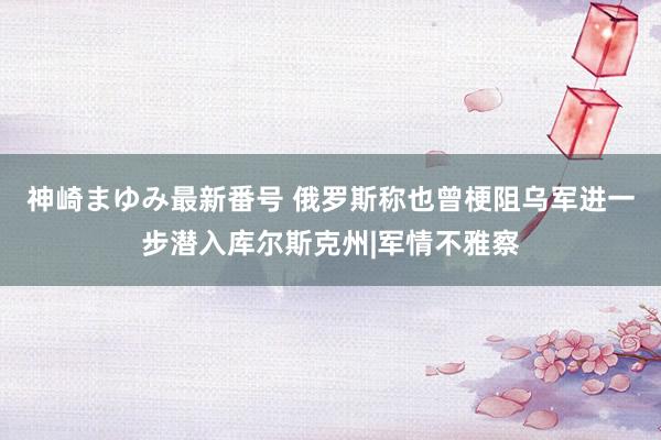 神崎まゆみ最新番号 俄罗斯称也曾梗阻乌军进一步潜入库尔斯克州|军情不雅察