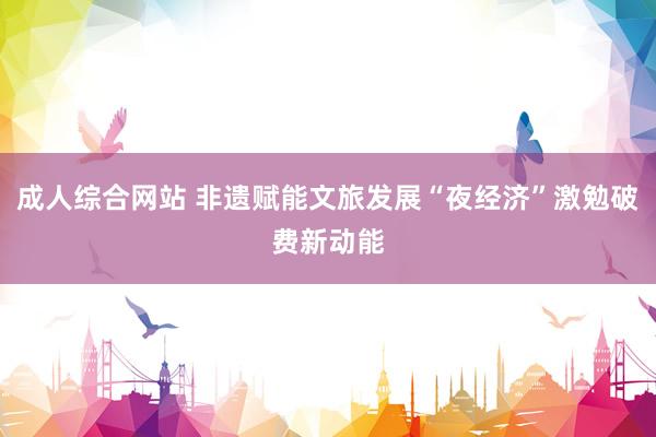 成人综合网站 非遗赋能文旅发展“夜经济”激勉破费新动能