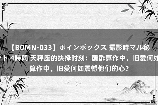 【BOMN-033】ボインボックス 撮影時マル秘面接ドキュメント 4時間 天秤座的抉择时刻：酬酢算作中，旧爱何如震憾他们的心？