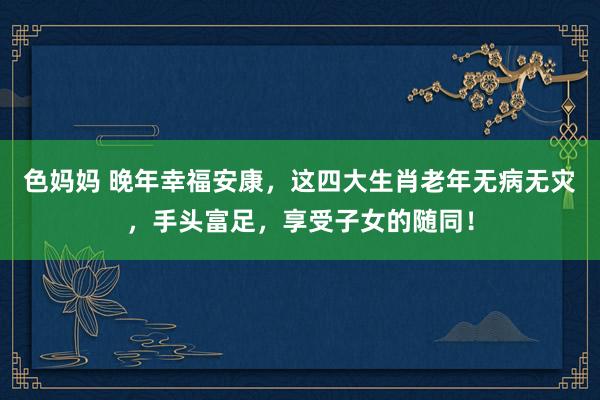 色妈妈 晚年幸福安康，这四大生肖老年无病无灾，手头富足，享受子女的随同！