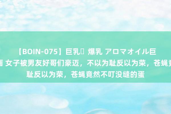 【BOIN-075】巨乳・爆乳 アロマオイル巨乳揉みしだき企画 女子被男友好哥们豪迈，不以为耻反以为荣，苍蝇竟然不叮没缝的蛋