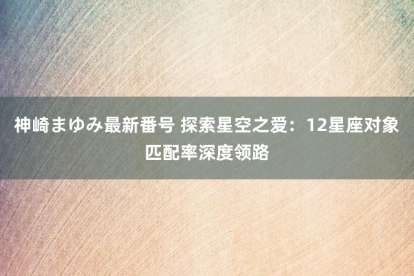 神崎まゆみ最新番号 探索星空之爱：12星座对象匹配率深度领路