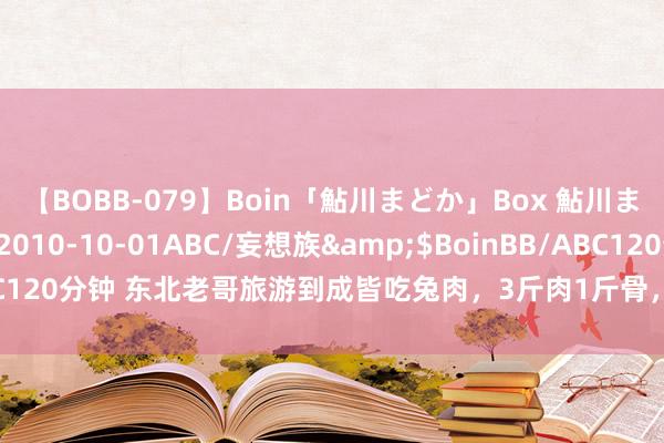 【BOBB-079】Boin「鮎川まどか」Box 鮎川まどか</a>2010-10-01ABC/妄想族&$BoinBB/ABC120分钟 东北老哥旅游到成皆吃兔肉，3斤肉1斤骨，适口到思给兔兔“贺年”