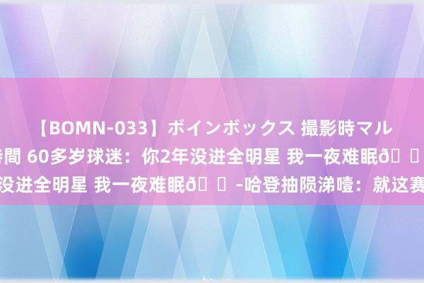 【BOMN-033】ボインボックス 撮影時マル秘面接ドキュメント 4時間 60多岁球迷：你2年没进全明星 我一夜难眠?哈登抽陨涕噎：就这赛季