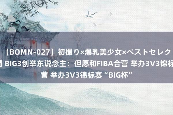 【BOMN-027】初撮り×爆乳美少女×ベストセレクション4時間 BIG3创举东说念主：但愿和FIBA合营 举办3V3锦标赛“BIG杯”