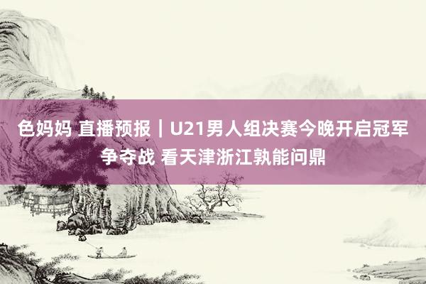 色妈妈 直播预报｜U21男人组决赛今晚开启冠军争夺战 看天津浙江孰能问鼎
