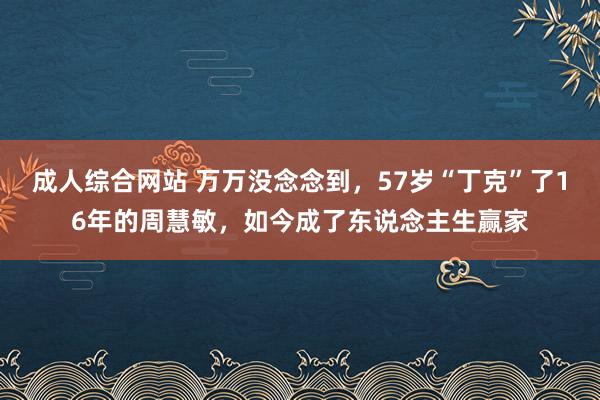 成人综合网站 万万没念念到，57岁“丁克”了16年的周慧敏，如今成了东说念主生赢家