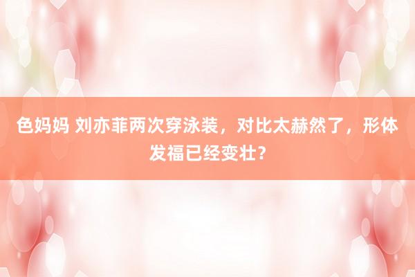 色妈妈 刘亦菲两次穿泳装，对比太赫然了，形体发福已经变壮？