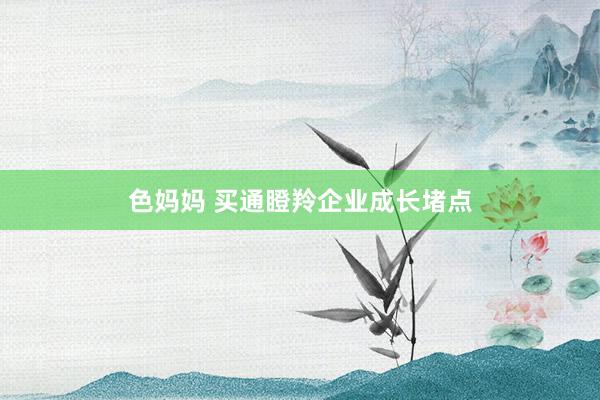 色妈妈 买通瞪羚企业成长堵点