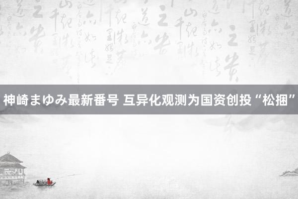 神崎まゆみ最新番号 互异化观测为国资创投“松捆”