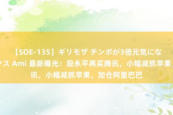 【SOE-135】ギリモザ チンポが3倍元気になる励ましセックス Ami 最新曝光：段永平再买腾讯，小幅减抓苹果，加仓阿里巴巴