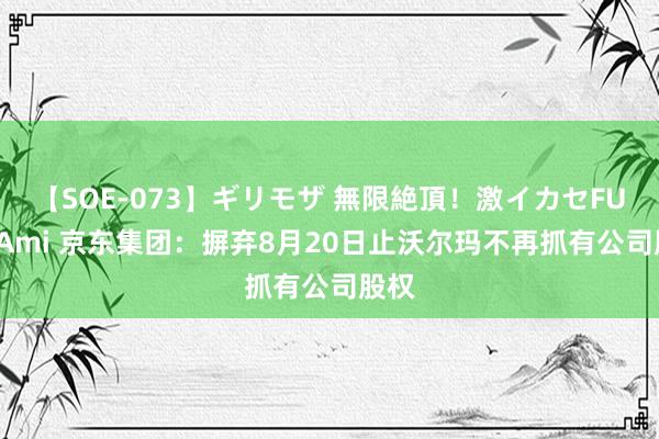 【SOE-073】ギリモザ 無限絶頂！激イカセFUCK Ami 京东集团：摒弃8月20日止沃尔玛不再抓有公司股权