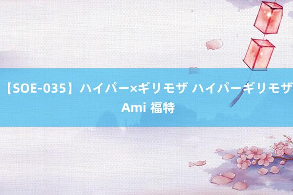【SOE-035】ハイパー×ギリモザ ハイパーギリモザ Ami 福特