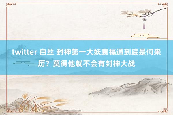 twitter 白丝 封神第一大妖袁福通到底是何来历？莫得他就不会有封神大战