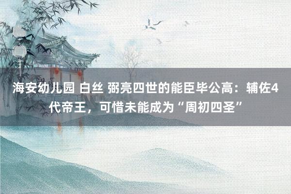 海安幼儿园 白丝 弼亮四世的能臣毕公高：辅佐4代帝王，可惜未能成为“周初四圣”