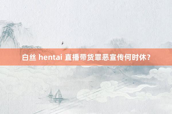 白丝 hentai 直播带货罪恶宣传何时休？