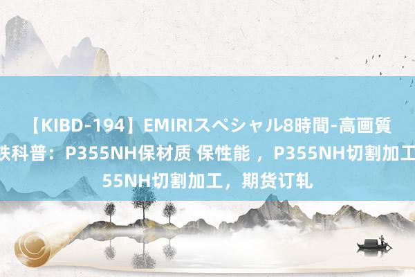 【KIBD-194】EMIRIスペシャル8時間-高画質-特別編 钢铁科普：P355NH保材质 保性能 ，P355NH切割加工，期货订轧