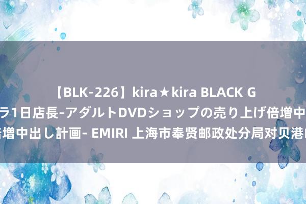 【BLK-226】kira★kira BLACK GAL 黒ギャル露出セクハラ1日店長-アダルトDVDショップの売り上げ倍増中出し計画- EMIRI 上海市奉贤邮政处分局对贝港邮政所迅速抽查情况