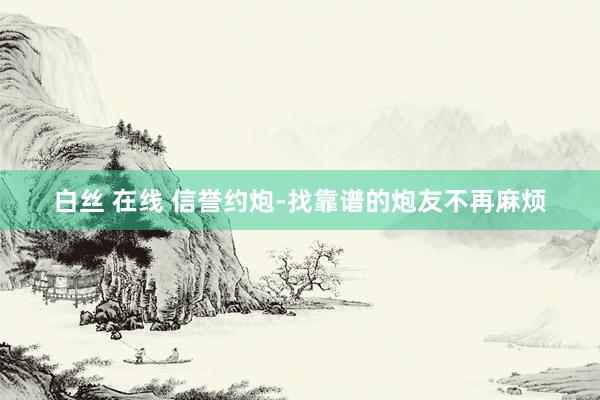 白丝 在线 信誉约炮-找靠谱的炮友不再麻烦
