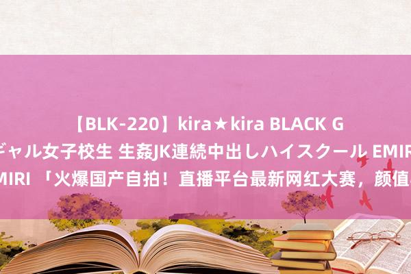 【BLK-220】kira★kira BLACK GAL 留年5年目のお姉黒ギャル女子校生 生姦JK連続中出しハイスクール EMIRI 「火爆国产自拍！直播平台最新网红大赛，颜值与才艺双修阻截错过！」