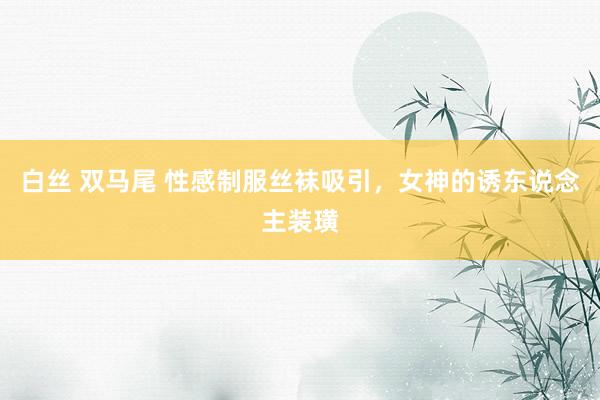 白丝 双马尾 性感制服丝袜吸引，女神的诱东说念主装璜