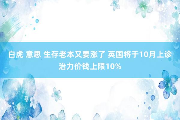 白虎 意思 生存老本又要涨了 英国将于10月上诊治力价钱上限10%