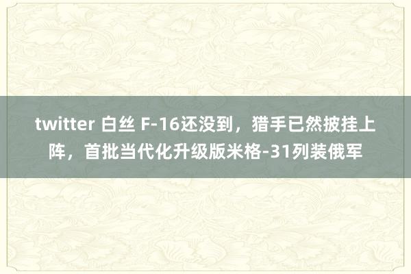 twitter 白丝 F-16还没到，猎手已然披挂上阵，首批当代化升级版米格-31列装俄军
