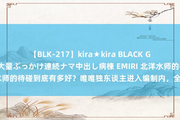 【BLK-217】kira★kira BLACK GAL黒ギャルご奉仕ナース 大量ぶっかけ連続ナマ中出し病棟 EMIRI 北洋水师的待碰到底有多好？唯唯独东谈主进入编制内，全家东谈主吃喝不愁
