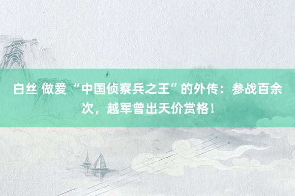 白丝 做爱 “中国侦察兵之王”的外传：参战百余次，越军曾出天价赏格！