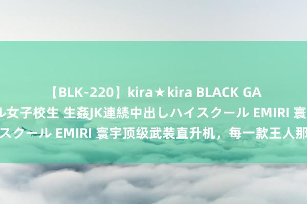 【BLK-220】kira★kira BLACK GAL 留年5年目のお姉黒ギャル女子校生 生姦JK連続中出しハイスクール EMIRI 寰宇顶级武装直升机，每一款王人那么优秀