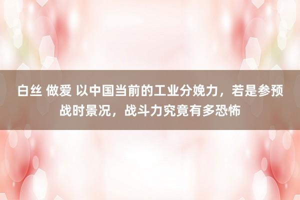 白丝 做爱 以中国当前的工业分娩力，若是参预战时景况，战斗力究竟有多恐怖