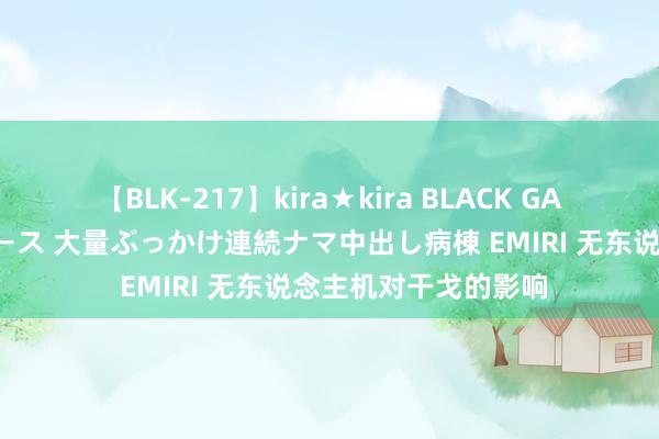 【BLK-217】kira★kira BLACK GAL黒ギャルご奉仕ナース 大量ぶっかけ連続ナマ中出し病棟 EMIRI 无东说念主机对干戈的影响