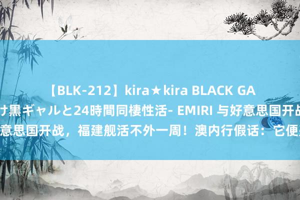 【BLK-212】kira★kira BLACK GAL レンタル痴女GAL-日焼け黒ギャルと24時間同棲性活- EMIRI 与好意思国开战，福建舰活不外一周！澳内行假话：它便是海上的活靶子