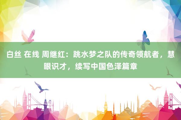 白丝 在线 周继红：跳水梦之队的传奇领航者，慧眼识才，续写中国色泽篇章