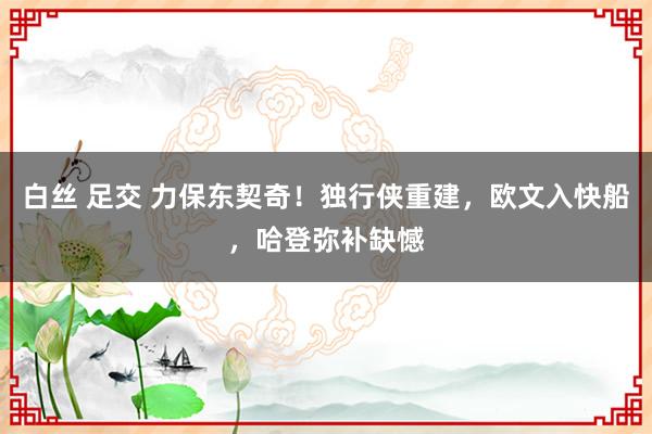 白丝 足交 力保东契奇！独行侠重建，欧文入快船，哈登弥补缺憾