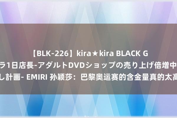 【BLK-226】kira★kira BLACK GAL 黒ギャル露出セクハラ1日店長-アダルトDVDショップの売り上げ倍増中出し計画- EMIRI 孙颖莎：巴黎奥运赛的含金量真的太高了，刘国梁眼里兴奋并自负