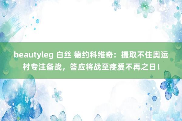 beautyleg 白丝 德约科维奇：摄取不住奥运村专注备战，答应将战至疼爱不再之日！