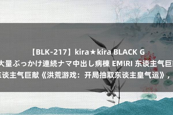 【BLK-217】kira★kira BLACK GAL黒ギャルご奉仕ナース 大量ぶっかけ連続ナマ中出し病棟 EMIRI 东谈主气巨献《洪荒游戏：开局抽取东谈主皇气运》，值得细细品读