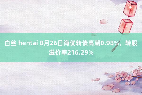白丝 hentai 8月26日海优转债高潮0.98%，转股溢价率216.29%