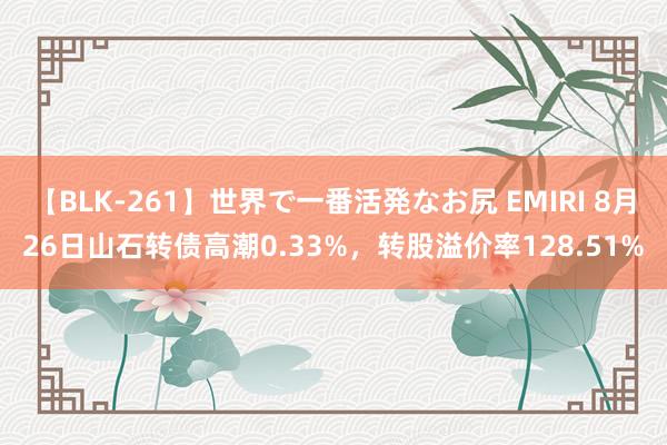 【BLK-261】世界で一番活発なお尻 EMIRI 8月26日山石转债高潮0.33%，转股溢价率128.51%