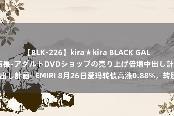 【BLK-226】kira★kira BLACK GAL 黒ギャル露出セクハラ1日店長-アダルトDVDショップの売り上げ倍増中出し計画- EMIRI 8月26日爱玛转债高涨0.88%，转股溢价率51.24%