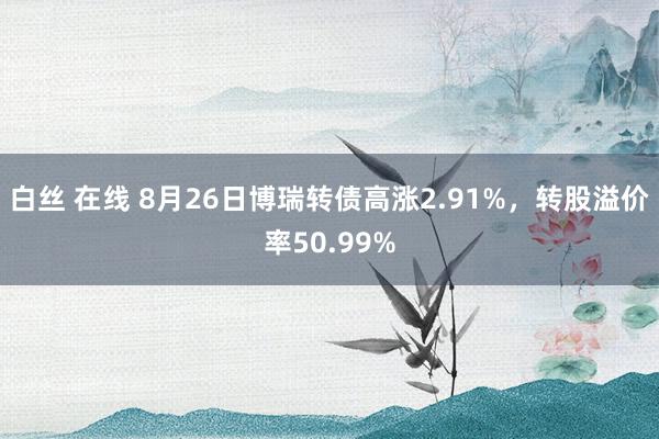 白丝 在线 8月26日博瑞转债高涨2.91%，转股溢价率50.99%