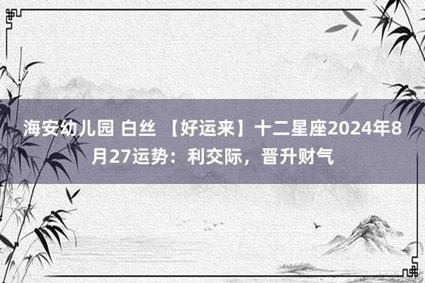 海安幼儿园 白丝 【好运来】十二星座2024年8月27运势：利交际，晋升财气